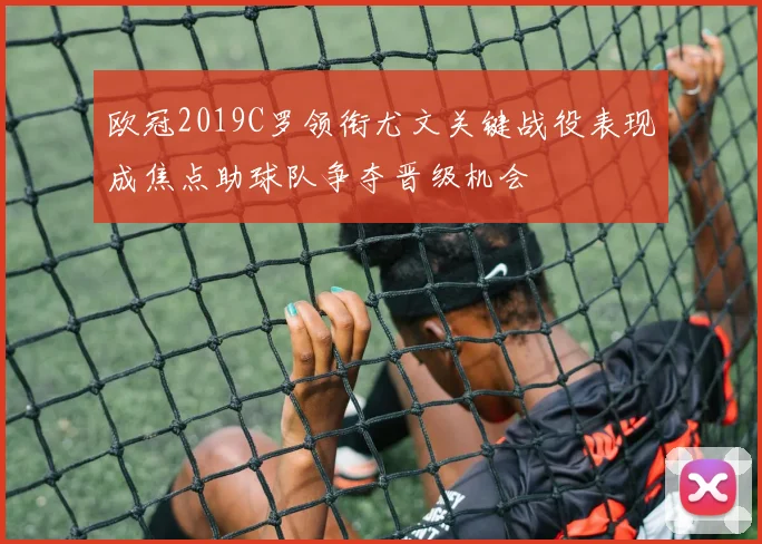 欧冠2019C罗领衔尤文关键战役表现成焦点助球队争夺晋级机会