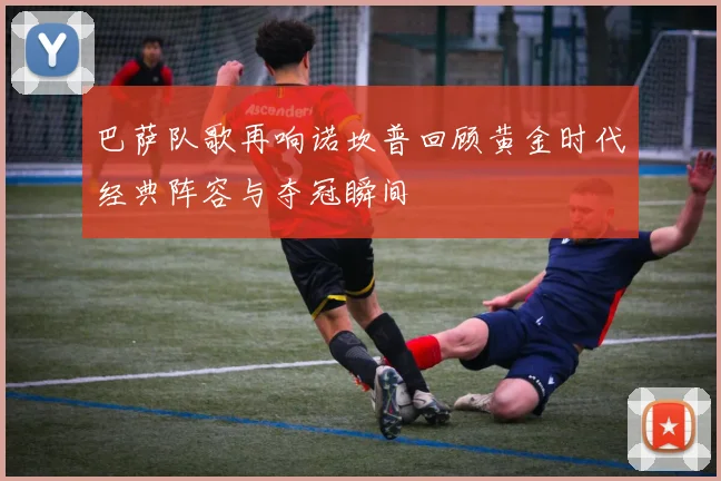 巴萨队歌再响诺坎普回顾黄金时代经典阵容与夺冠瞬间