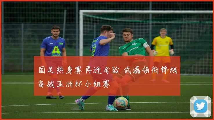 国足热身赛再迎考验 武磊领衔锋线备战亚洲杯小组赛