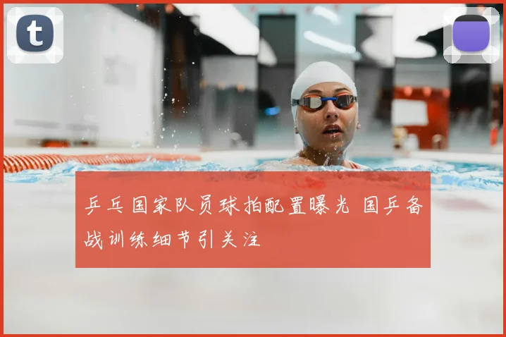 乒乓国家队员球拍配置曝光 国乒备战训练细节引关注