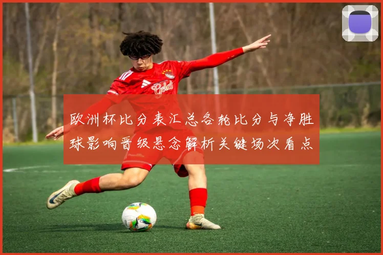欧洲杯比分表汇总各轮比分与净胜球影响晋级悬念解析关键场次看点