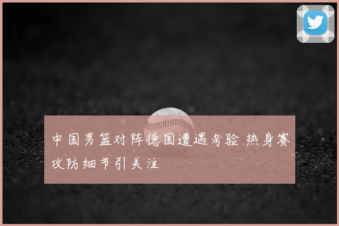中国男篮对阵德国遭遇考验 热身赛攻防细节引关注