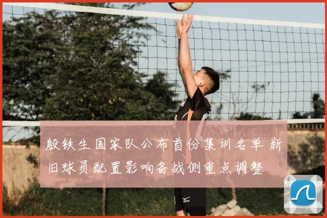 殷铁生国家队公布首份集训名单 新旧球员配置影响备战侧重点调整