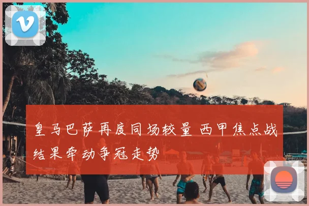 皇马巴萨再度同场较量 西甲焦点战结果牵动争冠走势