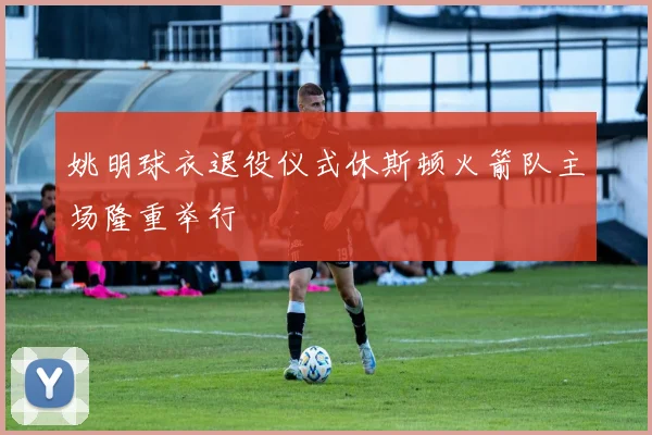 姚明球衣退役仪式休斯顿火箭队主场隆重举行