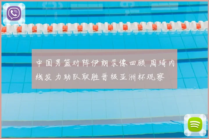 中国男篮对阵伊朗录像回顾 周琦内线发力助队取胜晋级亚洲杯观察