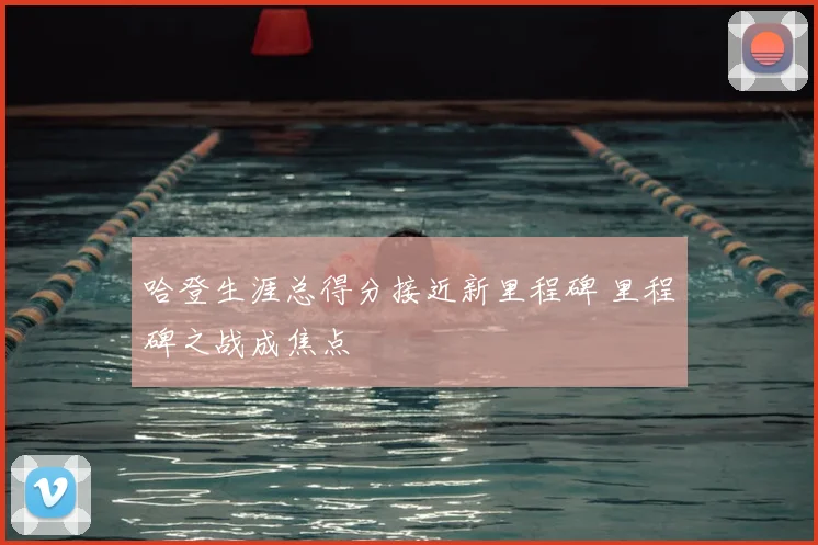 哈登生涯总得分接近新里程碑 里程碑之战成焦点