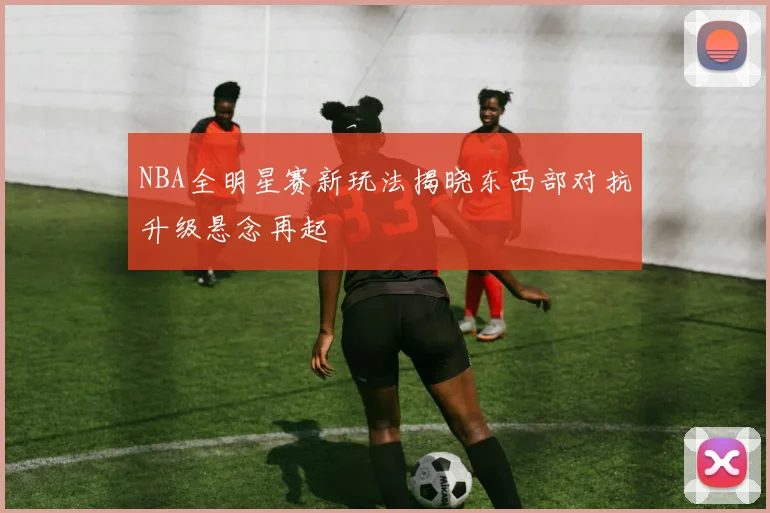 NBA全明星赛新玩法揭晓东西部对抗升级悬念再起