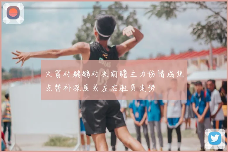 火箭对鹈鹕对决前瞻主力伤情成焦点替补深度或左右胜负走势