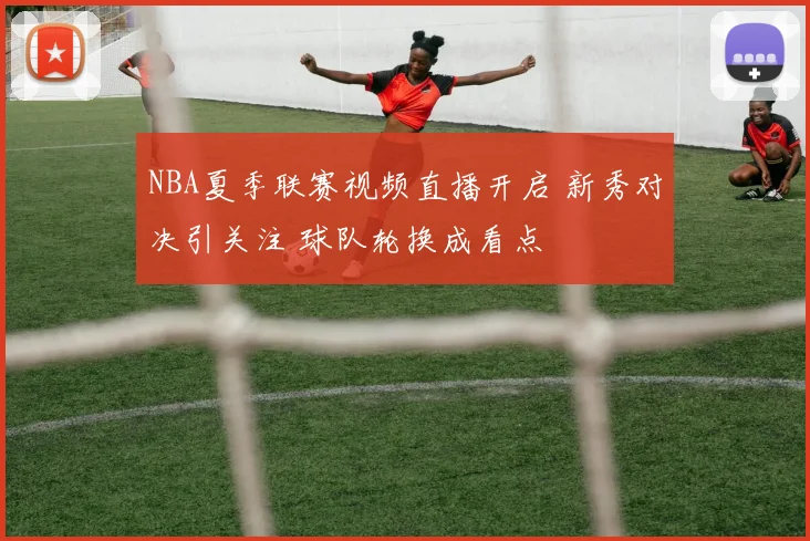 NBA夏季联赛视频直播开启 新秀对决引关注 球队轮换成看点