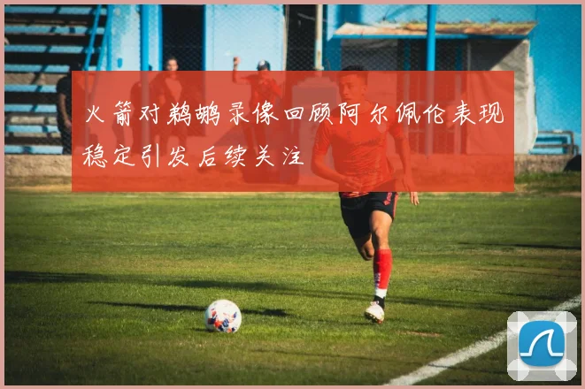 火箭对鹈鹕录像回顾阿尔佩伦表现稳定引发后续关注