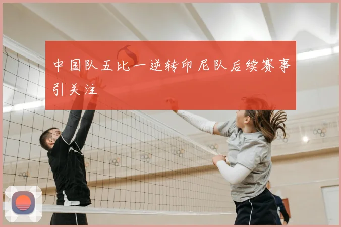 中国队五比一逆转印尼队后续赛事引关注
