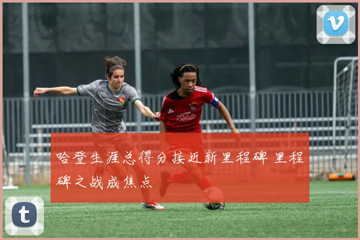哈登生涯总得分接近新里程碑 里程碑之战成焦点