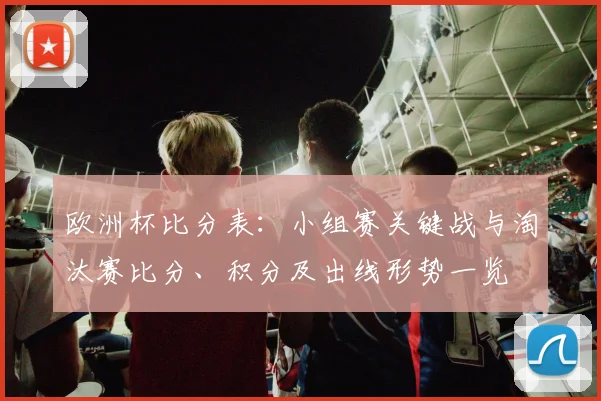 欧洲杯比分表：小组赛关键战与淘汰赛比分、积分及出线形势一览