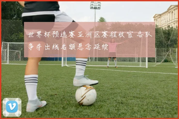 世界杯预选赛亚洲区赛程收官 各队争夺出线名额悬念延续
