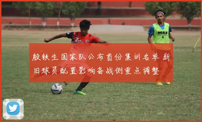 殷铁生国家队公布首份集训名单 新旧球员配置影响备战侧重点调整