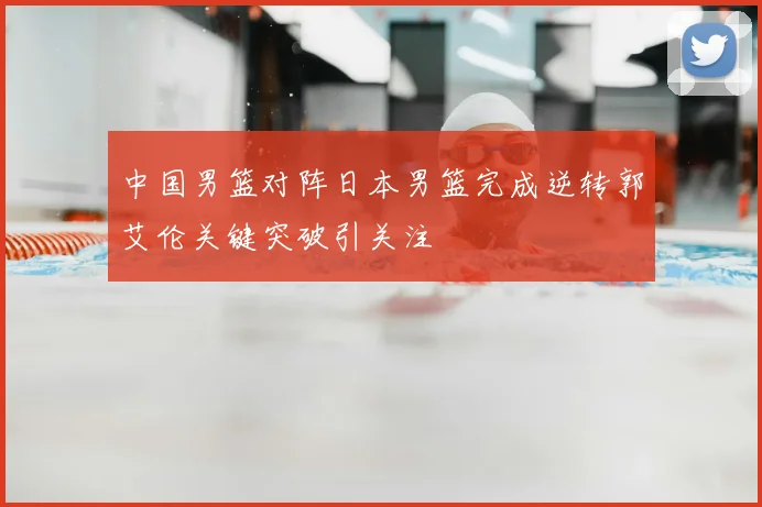 中国男篮对阵日本男篮完成逆转郭艾伦关键突破引关注