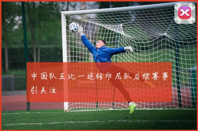 中国队五比一逆转印尼队后续赛事引关注