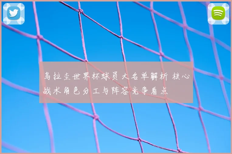 乌拉圭世界杯球员大名单解析 核心战术角色分工与阵容竞争看点