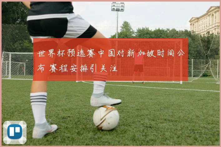 世界杯预选赛中国对新加坡时间公布 赛程安排引关注