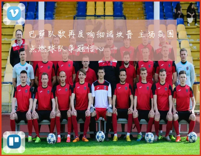 巴萨队歌再度响彻诺坎普 主场氛围点燃球队争冠信心