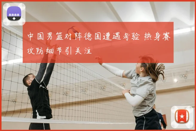 中国男篮对阵德国遭遇考验 热身赛攻防细节引关注