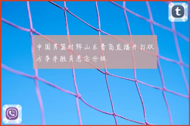 中国男篮对阵山东青岛直播开打双方争夺胜负悬念升级