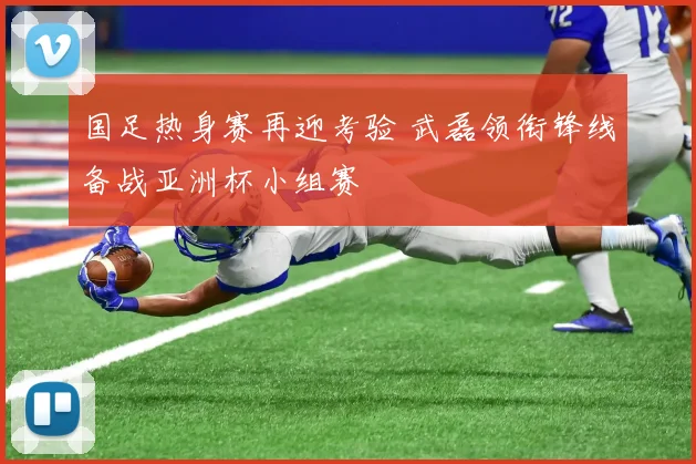 国足热身赛再迎考验 武磊领衔锋线备战亚洲杯小组赛
