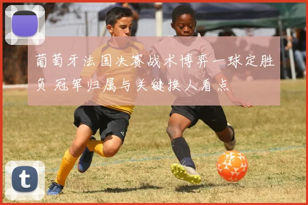 葡萄牙法国决赛战术博弈一球定胜负 冠军归属与关键换人看点