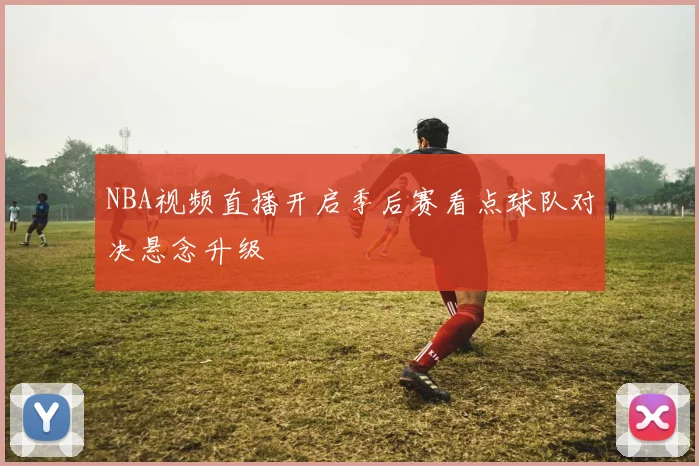 NBA视频直播开启季后赛看点球队对决悬念升级