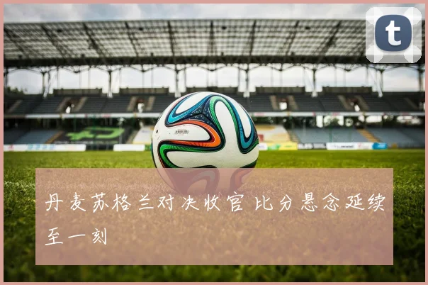 丹麦苏格兰对决收官 比分悬念延续至一刻