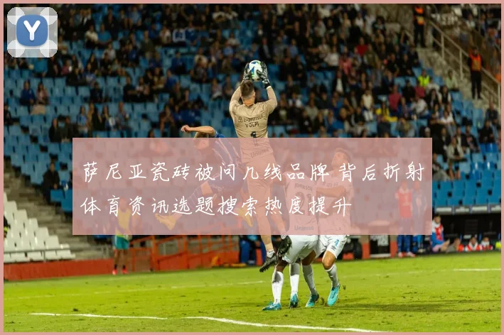 萨尼亚瓷砖被问几线品牌 背后折射体育资讯选题搜索热度提升