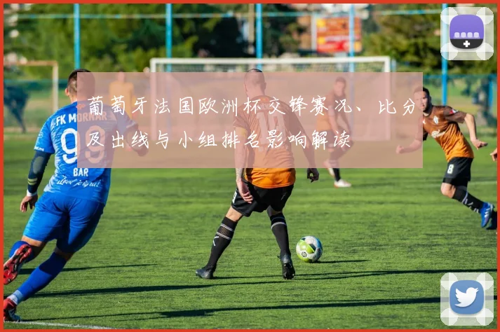 葡萄牙法国欧洲杯交锋赛况、比分及出线与小组排名影响解读
