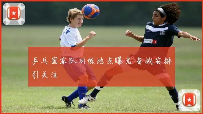 乒乓国家队训练地点曝光 备战安排引关注