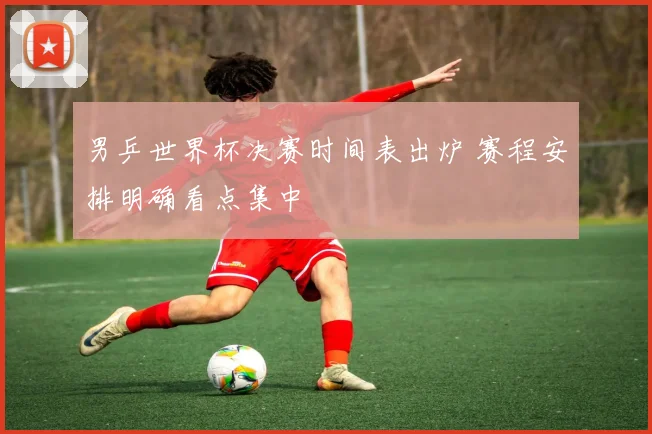 男乒世界杯决赛时间表出炉 赛程安排明确看点集中