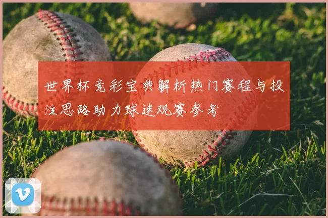 世界杯竞彩宝典解析热门赛程与投注思路助力球迷观赛参考