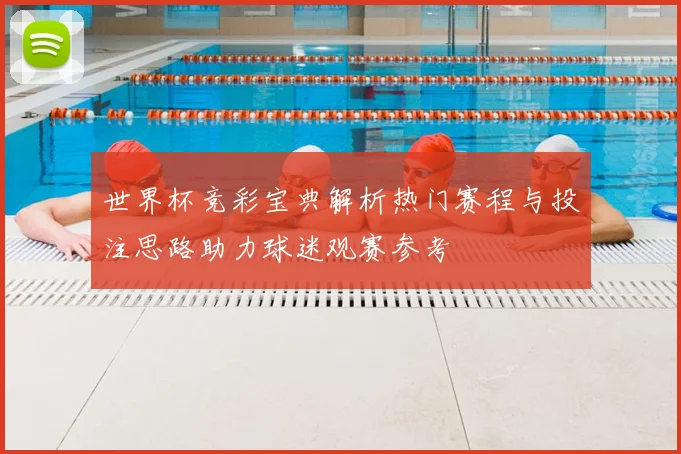 世界杯竞彩宝典解析热门赛程与投注思路助力球迷观赛参考