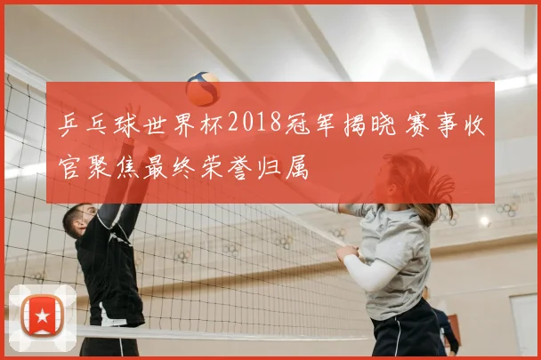 乒乓球世界杯2018冠军揭晓 赛事收官聚焦最终荣誉归属